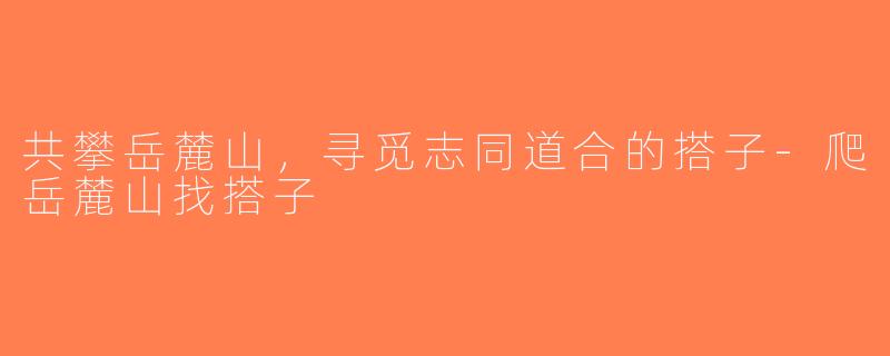 共攀岳麓山，寻觅志同道合的搭子-爬岳麓山找搭子