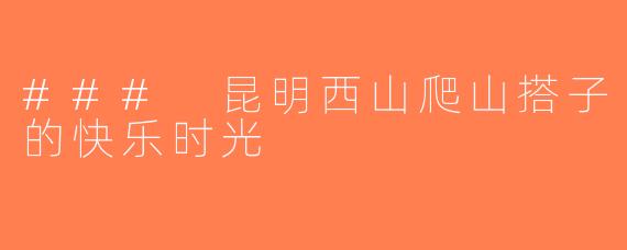 ### 昆明西山爬山搭子的快乐时光