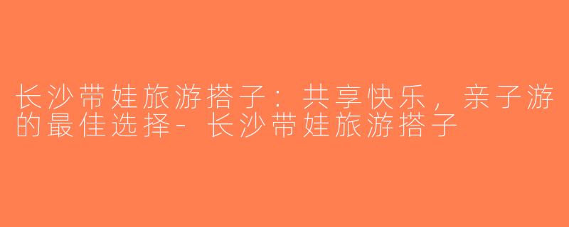 长沙带娃旅游搭子：共享快乐，亲子游的最佳选择-长沙带娃旅游搭子