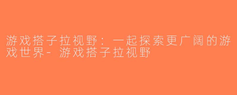 游戏搭子拉视野：一起探索更广阔的游戏世界-游戏搭子拉视野