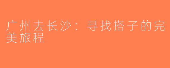 广州去长沙：寻找搭子的完美旅程