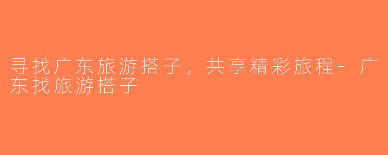 寻找广东旅游搭子，共享精彩旅程-广东找旅游搭子