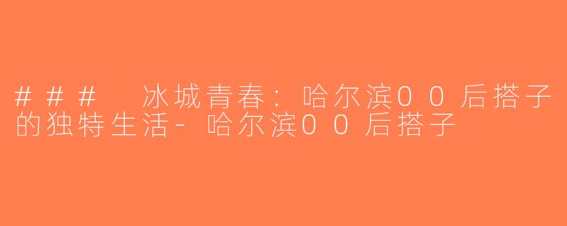 ### 冰城青春：哈尔滨00后搭子的独特生活-哈尔滨00后搭子
