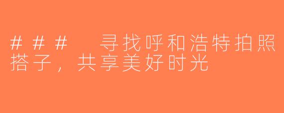 ### 寻找呼和浩特拍照搭子，共享美好时光