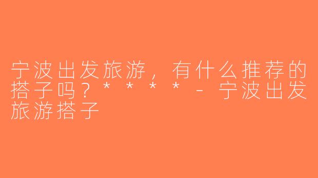 宁波出发旅游，有什么推荐的搭子吗？****-宁波出发旅游搭子