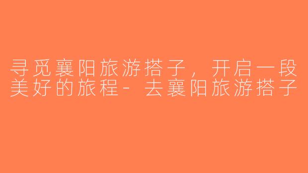 寻觅襄阳旅游搭子，开启一段美好的旅程-去襄阳旅游搭子