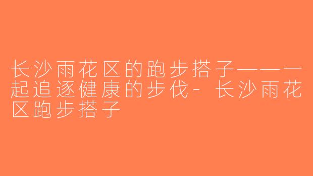 长沙雨花区的跑步搭子——一起追逐健康的步伐-长沙雨花区跑步搭子