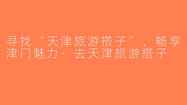 寻找“天津旅游搭子”，畅享津门魅力-去天津旅游搭子