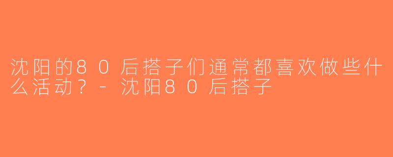 沈阳的80后搭子们通常都喜欢做些什么活动？-沈阳80后搭子