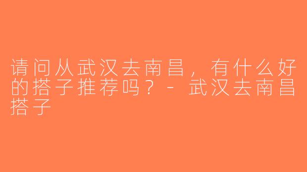 请问从武汉去南昌，有什么好的搭子推荐吗？-武汉去南昌搭子