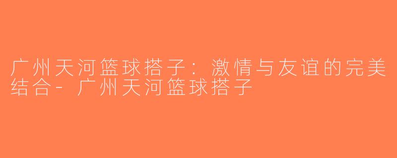 广州天河篮球搭子：激情与友谊的完美结合-广州天河篮球搭子