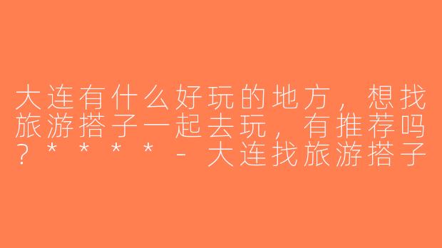 大连有什么好玩的地方，想找旅游搭子一起去玩，有推荐吗？****-大连找旅游搭子