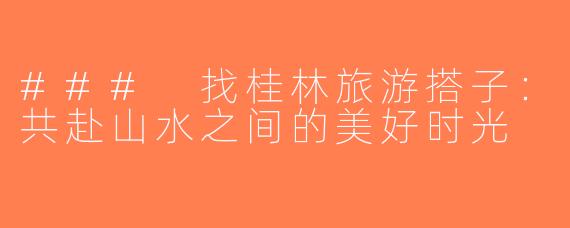 ### 找桂林旅游搭子：共赴山水之间的美好时光