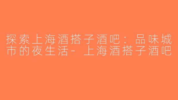 探索上海酒搭子酒吧：品味城市的夜生活-上海酒搭子酒吧