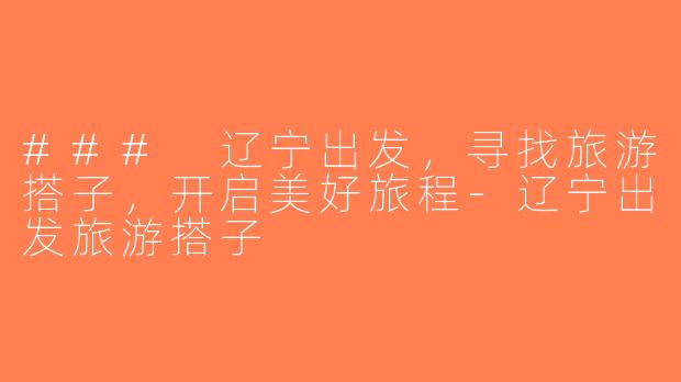 ### 辽宁出发，寻找旅游搭子，开启美好旅程-辽宁出发旅游搭子