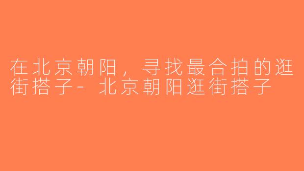 在北京朝阳，寻找最合拍的逛街搭子-北京朝阳逛街搭子