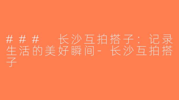 ### 长沙互拍搭子：记录生活的美好瞬间-长沙互拍搭子