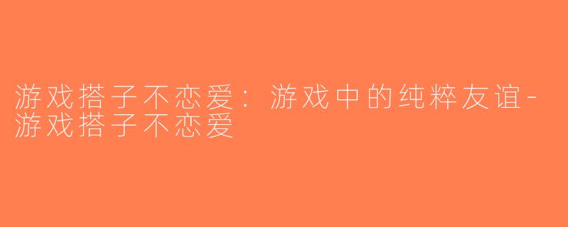 游戏搭子不恋爱：游戏中的纯粹友谊-游戏搭子不恋爱