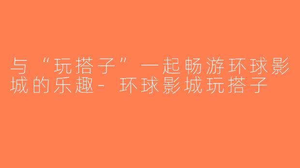 与“玩搭子”一起畅游环球影城的乐趣-环球影城玩搭子