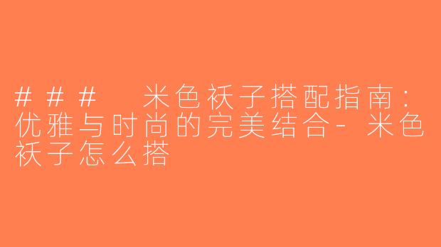 ### 米色袄子搭配指南：优雅与时尚的完美结合-米色袄子怎么搭