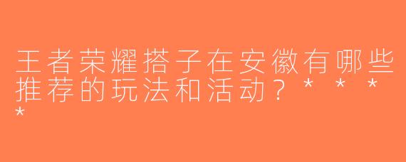 王者荣耀搭子在安徽有哪些推荐的玩法和活动？****