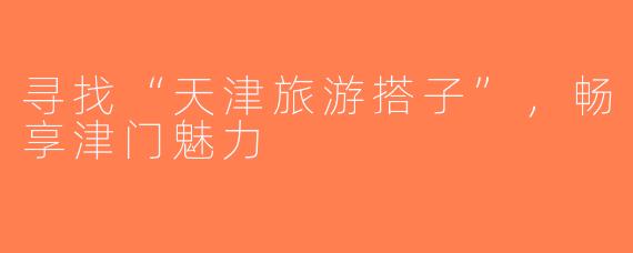 寻找“天津旅游搭子”，畅享津门魅力