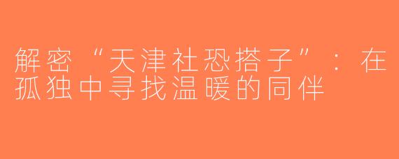 解密“天津社恐搭子”：在孤独中寻找温暖的同伴
