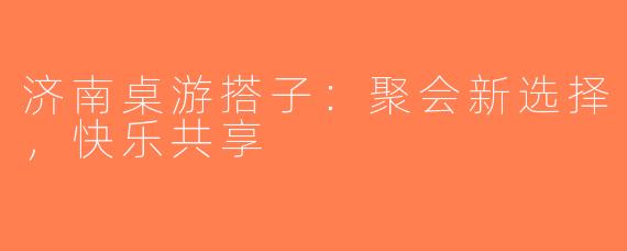 济南桌游搭子：聚会新选择，快乐共享 