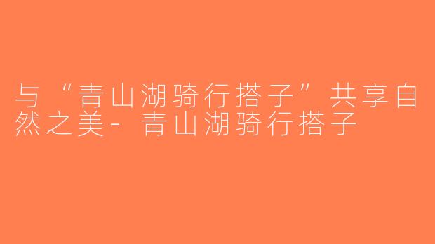与“青山湖骑行搭子”共享自然之美-青山湖骑行搭子