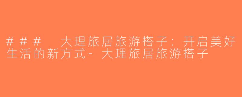 ### 大理旅居旅游搭子：开启美好生活的新方式-大理旅居旅游搭子
