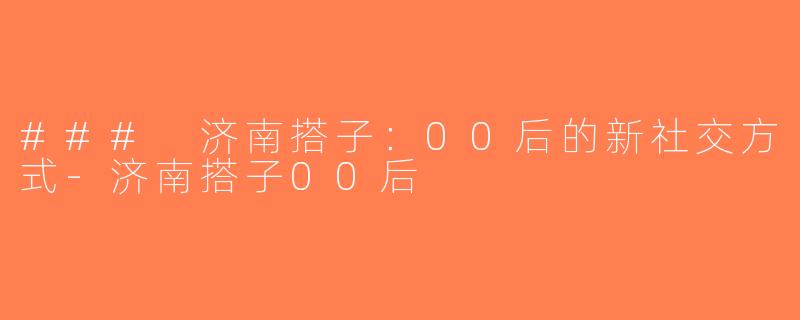 ### 济南搭子：00后的新社交方式-济南搭子00后