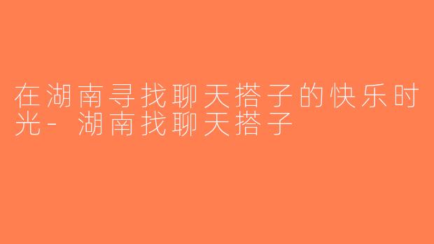 在湖南寻找聊天搭子的快乐时光-湖南找聊天搭子