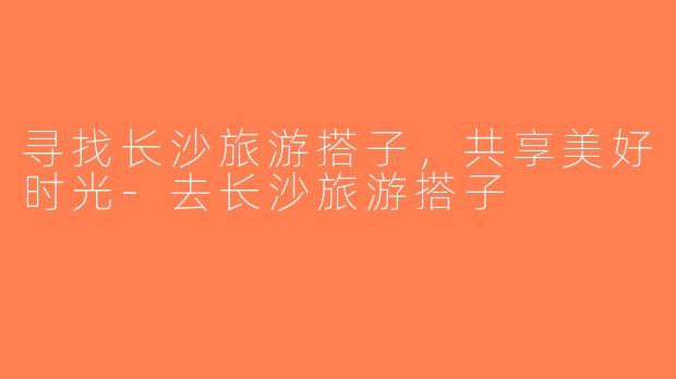 寻找长沙旅游搭子，共享美好时光-去长沙旅游搭子