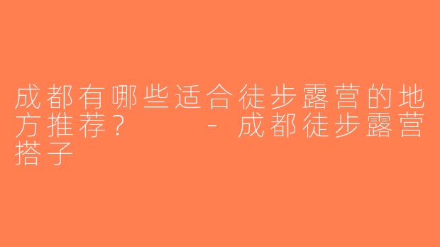 成都有哪些适合徒步露营的地方推荐？  -成都徒步露营搭子