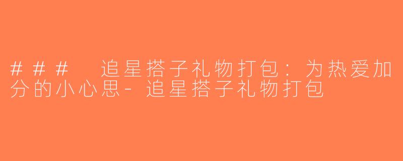 ### 追星搭子礼物打包：为热爱加分的小心思-追星搭子礼物打包