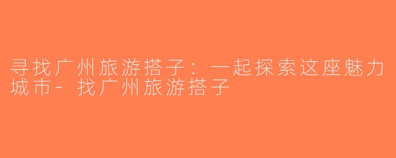 寻找广州旅游搭子：一起探索这座魅力城市-找广州旅游搭子