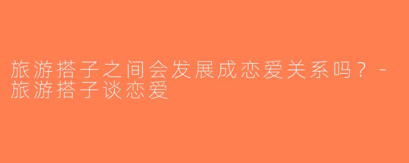 旅游搭子之间会发展成恋爱关系吗？-旅游搭子谈恋爱