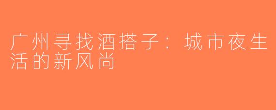 广州寻找酒搭子：城市夜生活的新风尚