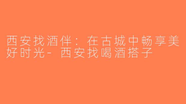 西安找酒伴：在古城中畅享美好时光-西安找喝酒搭子