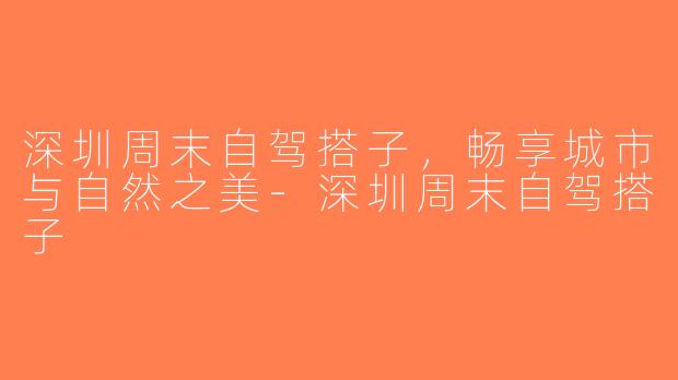 深圳周末自驾搭子，畅享城市与自然之美-深圳周末自驾搭子