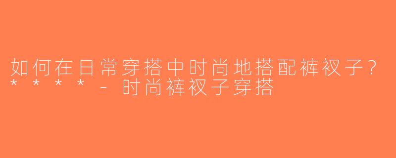 如何在日常穿搭中时尚地搭配裤衩子？****-时尚裤衩子穿搭