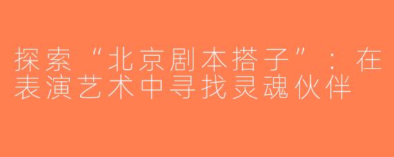 探索“北京剧本搭子”：在表演艺术中寻找灵魂伙伴