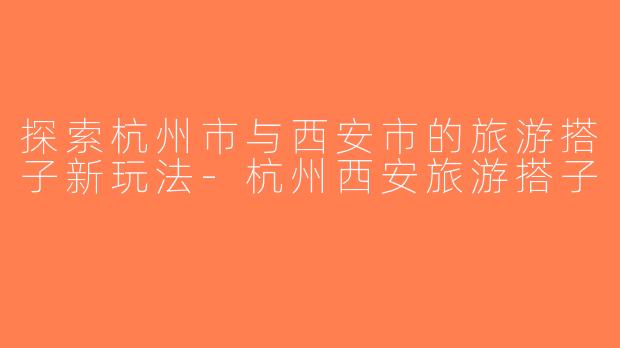探索杭州市与西安市的旅游搭子新玩法-杭州西安旅游搭子