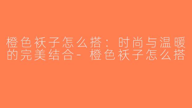 橙色袄子怎么搭：时尚与温暖的完美结合-橙色袄子怎么搭