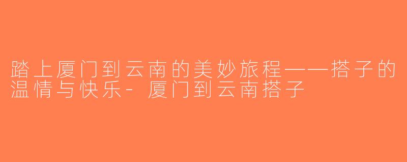 踏上厦门到云南的美妙旅程——搭子的温情与快乐-厦门到云南搭子