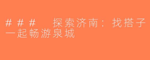 ### 探索济南：找搭子一起畅游泉城