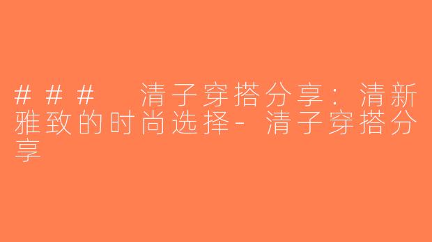 ### 清子穿搭分享：清新雅致的时尚选择-清子穿搭分享