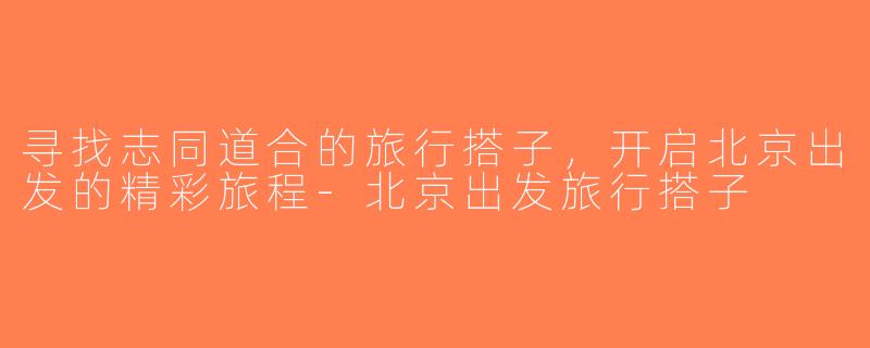寻找志同道合的旅行搭子，开启北京出发的精彩旅程-北京出发旅行搭子