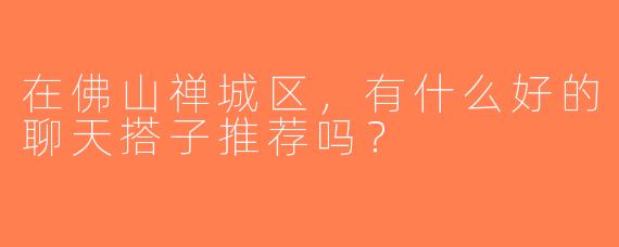 在佛山禅城区，有什么好的聊天搭子推荐吗？