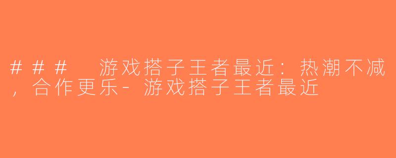 ### 游戏搭子王者最近：热潮不减，合作更乐-游戏搭子王者最近